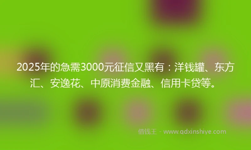 2025年的急需3000元征信又黑有：洋钱罐、东方汇、安逸花、中原消费金融、信用卡贷等。