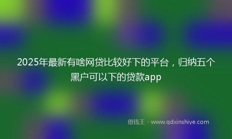 2025年最新有啥网贷比较好下的平台，归纳五个黑户可以下的贷款app
