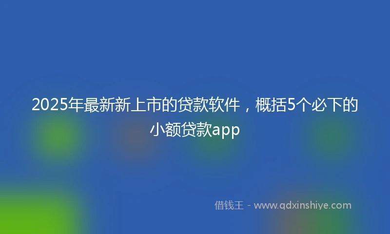 2025年最新新上市的贷款软件，概括5个必下的小额贷款app