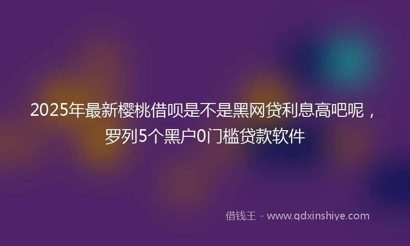 2025年最新樱桃借呗是不是黑网贷利息高吧呢，罗列5个黑户0门槛贷款软件