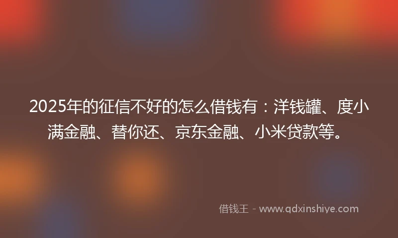 2025年的征信不好的怎么借钱有：洋钱罐、度小满金融、替你还、京东金融、小米贷款等。