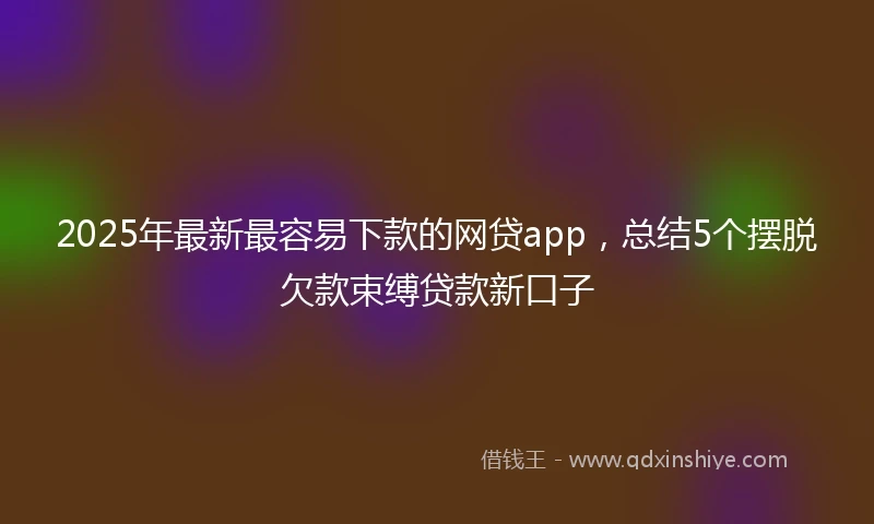 2025年最新最容易下款的网贷app，总结5个摆脱欠款束缚贷款新口子