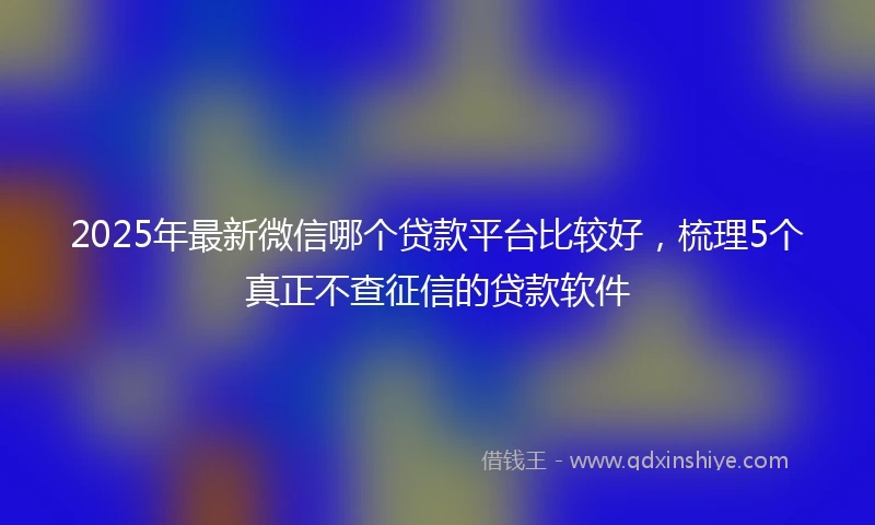 2025年最新微信哪个贷款平台比较好，梳理5个真正不查征信的贷款软件