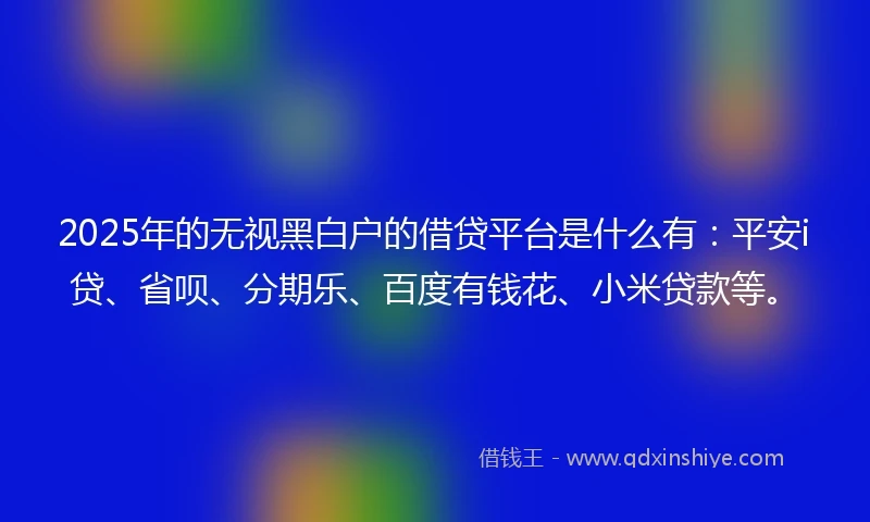 2025年的无视黑白户的借贷平台是什么有：平安i贷、省呗、分期乐、百度有钱花、小米贷款等。