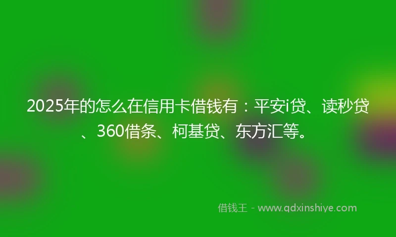 2025年的怎么在信用卡借钱有：平安i贷、读秒贷、360借条、柯基贷、东方汇等。