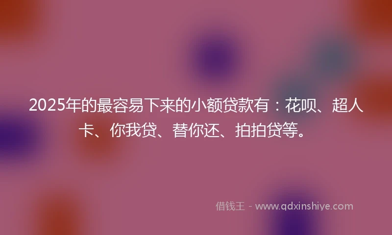 2025年的最容易下来的小额贷款有：花呗、超人卡、你我贷、替你还、拍拍贷等。