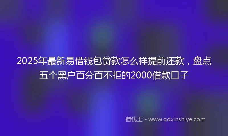 2025年最新易借钱包贷款怎么样提前还款，盘点五个黑户百分百不拒的2000借款口子