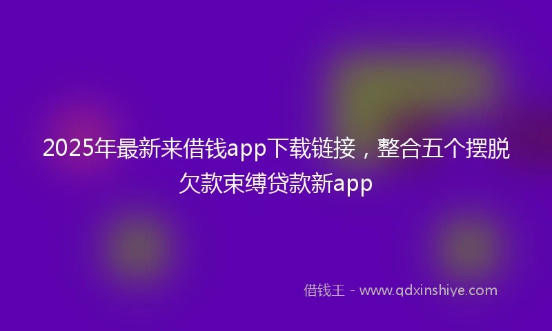 2025年最新来借钱app下载链接，整合五个摆脱欠款束缚贷款新app