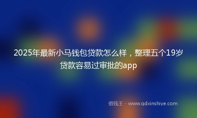 2025年最新小马钱包贷款怎么样，整理五个19岁贷款容易过审批的app