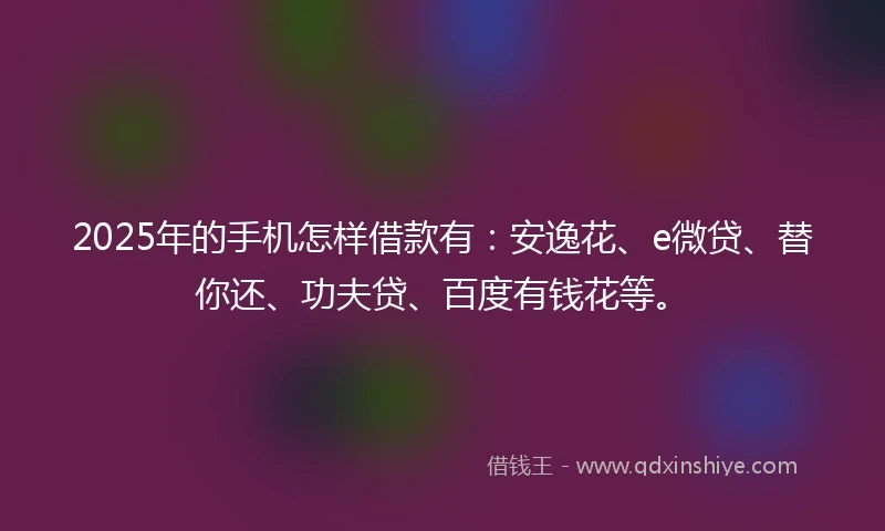 2025年的手机怎样借款有：安逸花、e微贷、替你还、功夫贷、百度有钱花等。