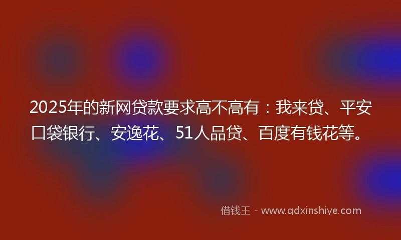 2025年的新网贷款要求高不高有：我来贷、平安口袋银行、安逸花、51人品贷、百度有钱花等。