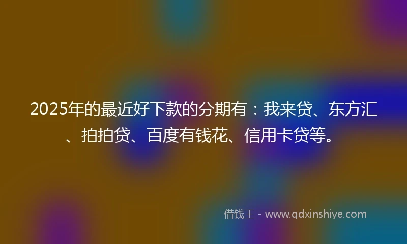 2025年的最近好下款的分期有：我来贷、东方汇、拍拍贷、百度有钱花、信用卡贷等。