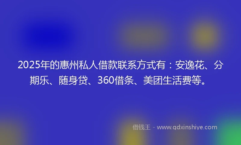2025年的惠州私人借款联系方式有：安逸花、分期乐、随身贷、360借条、美团生活费等。