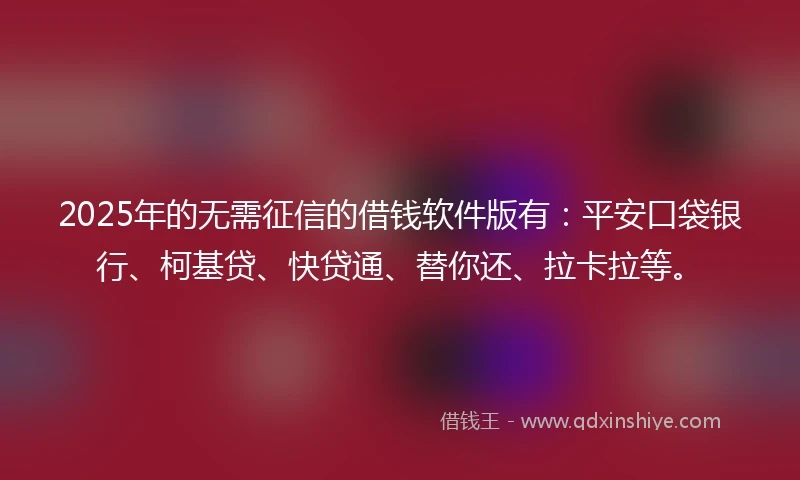 2025年的无需征信的借钱软件版有：平安口袋银行、柯基贷、快贷通、替你还、拉卡拉等。