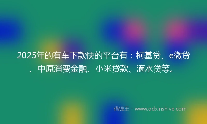 2025年的有车下款快的平台有：柯基贷、e微贷、中原消费金融、小米贷款、滴水贷等。