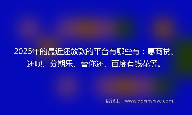 2025年的最近还放款的平台有哪些有：惠商贷、还呗、分期乐、替你还、百度有钱花等。
