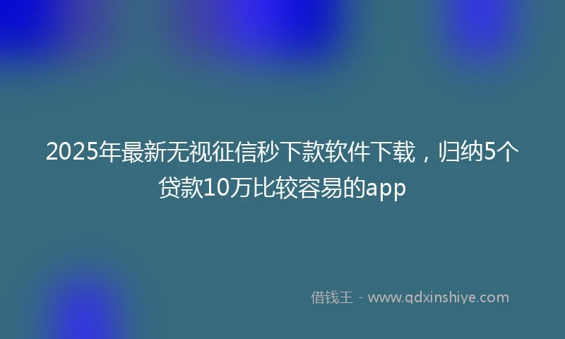 2025年最新无视征信秒下款软件下载，归纳5个贷款10万比较容易的app