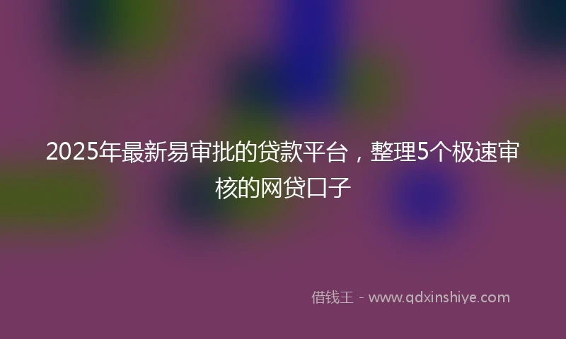 2025年最新易审批的贷款平台，整理5个极速审核的网贷口子