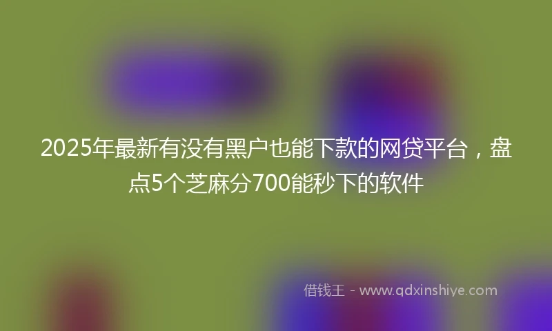 2025年最新有没有黑户也能下款的网贷平台，盘点5个芝麻分700能秒下的软件