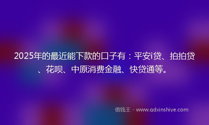2025年的最近能下款的口子有：平安i贷、拍拍贷、花呗、中原消费金融、快贷通等。