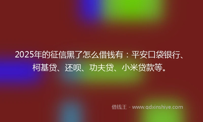 2025年的征信黑了怎么借钱有：平安口袋银行、柯基贷、还呗、功夫贷、小米贷款等。