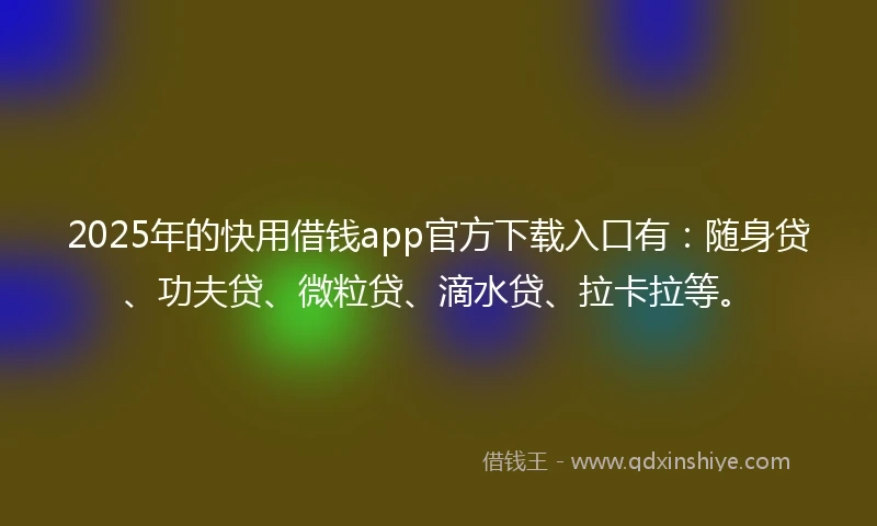 2025年的快用借钱app官方下载入口有：随身贷、功夫贷、微粒贷、滴水贷、拉卡拉等。