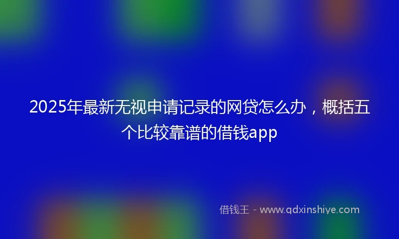 2025年最新无视申请记录的网贷怎么办，概括五个比较靠谱的借钱app