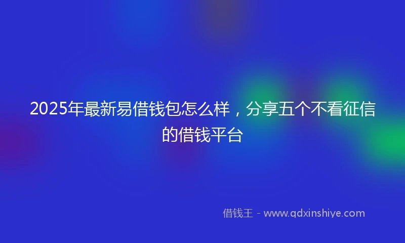 2025年最新易借钱包怎么样，分享五个不看征信的借钱平台