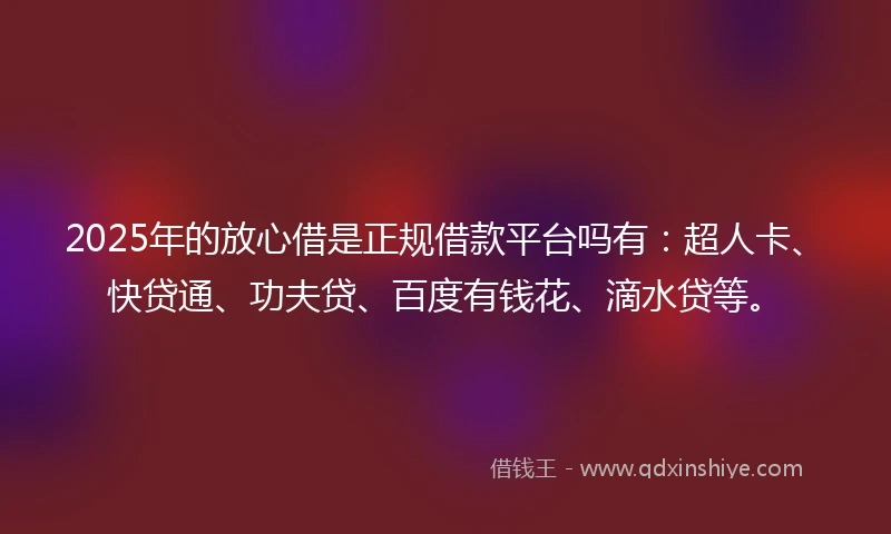 2025年的放心借是正规借款平台吗有：超人卡、快贷通、功夫贷、百度有钱花、滴水贷等。