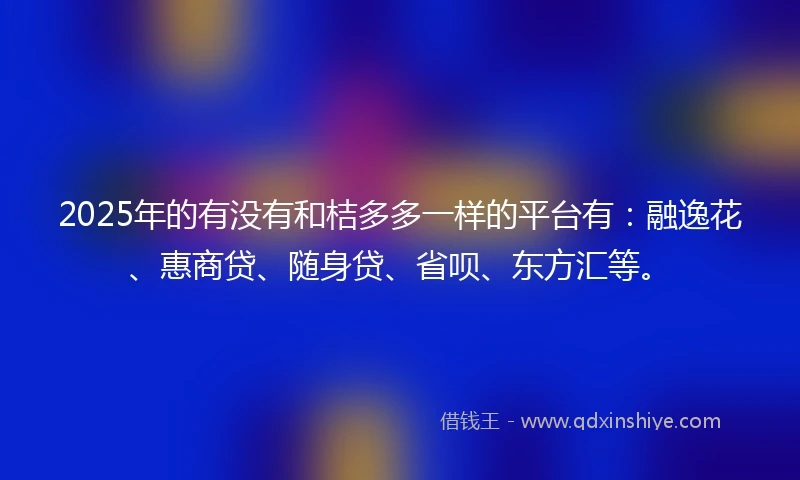 2025年的有没有和桔多多一样的平台有：融逸花、惠商贷、随身贷、省呗、东方汇等。