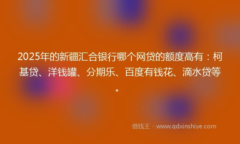 2025年的新疆汇合银行哪个网贷的额度高有：柯基贷、洋钱罐、分期乐、百度有钱花、滴水贷等。