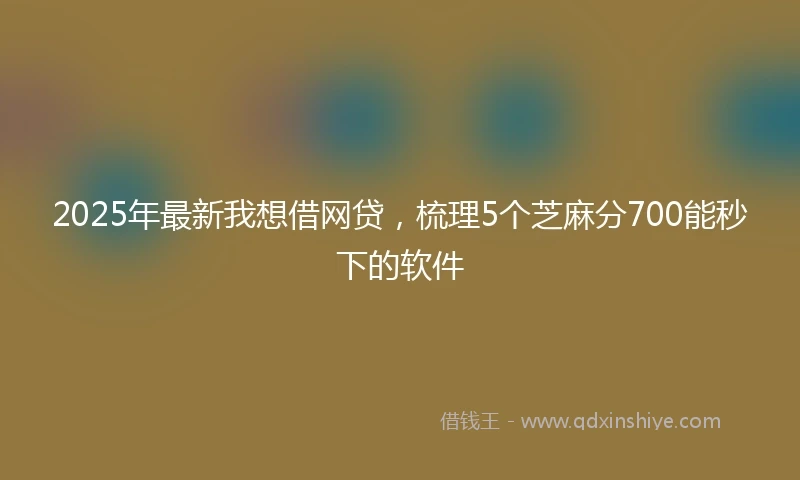 2025年最新我想借网贷，梳理5个芝麻分700能秒下的软件