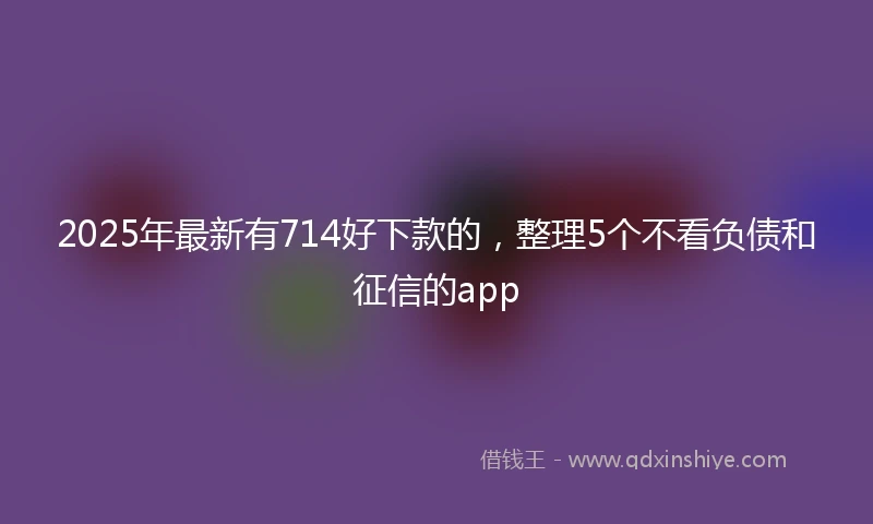 2025年最新有714好下款的，整理5个不看负债和征信的app