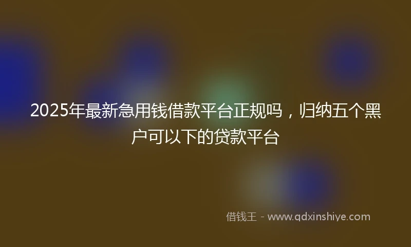 2025年最新急用钱借款平台正规吗，归纳五个黑户可以下的贷款平台