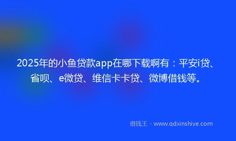 2025年的小鱼贷款app在哪下载啊有：平安i贷、省呗、e微贷、维信卡卡贷、微博借钱等。
