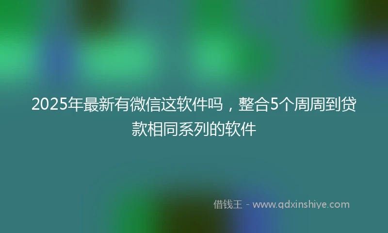 2025年最新有微信这软件吗，整合5个周周到贷款相同系列的软件