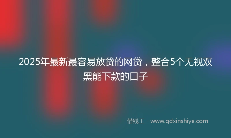 2025年最新最容易放贷的网贷，整合5个无视双黑能下款的口子