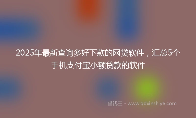 2025年最新查询多好下款的网贷软件，汇总5个手机支付宝小额贷款的软件
