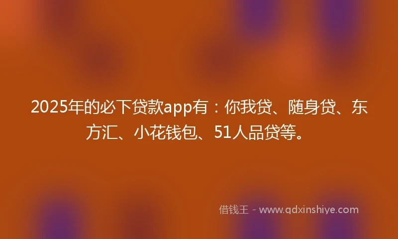 2025年的必下贷款app有：你我贷、随身贷、东方汇、小花钱包、51人品贷等。