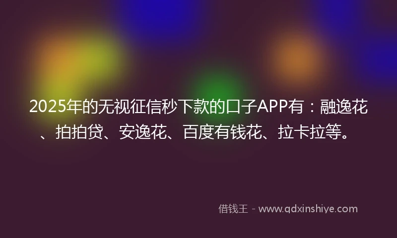 2025年的无视征信秒下款的口子APP有：融逸花、拍拍贷、安逸花、百度有钱花、拉卡拉等。