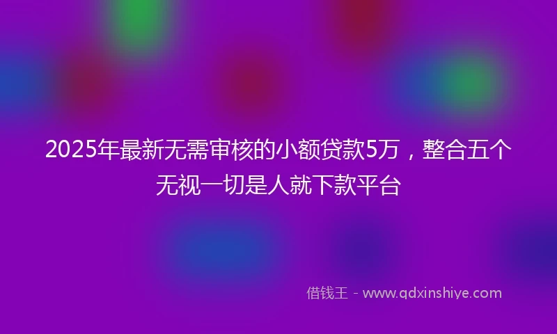 2025年最新无需审核的小额贷款5万，整合五个无视一切是人就下款平台
