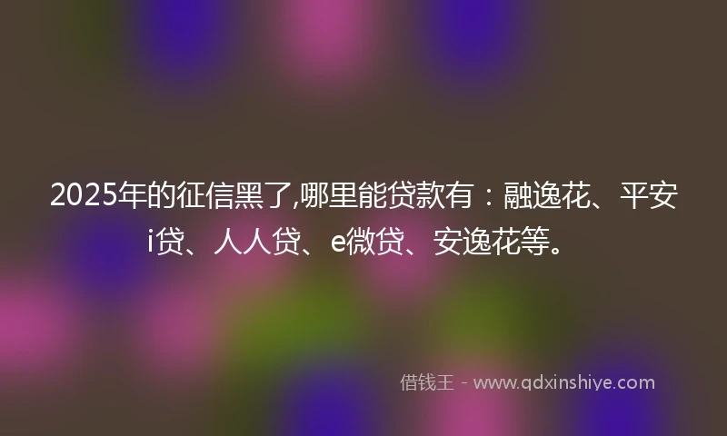 2025年的征信黑了,哪里能贷款有：融逸花、平安i贷、人人贷、e微贷、安逸花等。