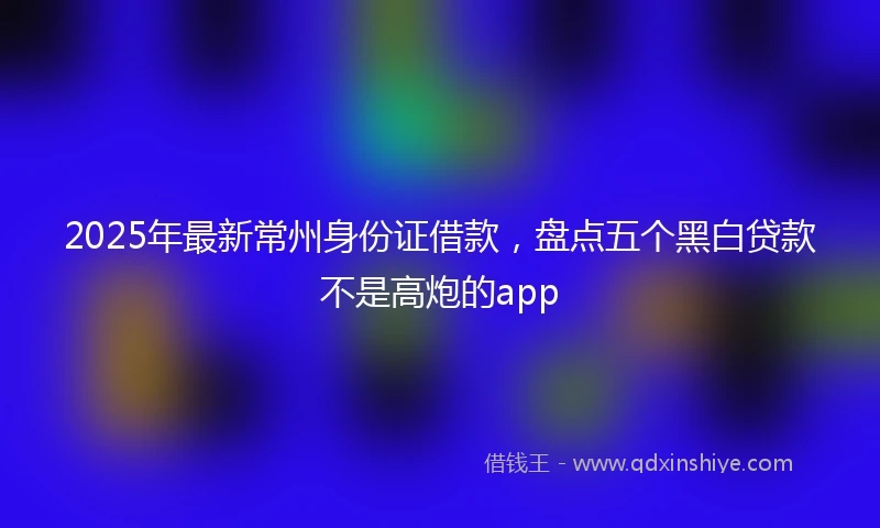 2025年最新常州身份证借款，盘点五个黑白贷款不是高炮的app