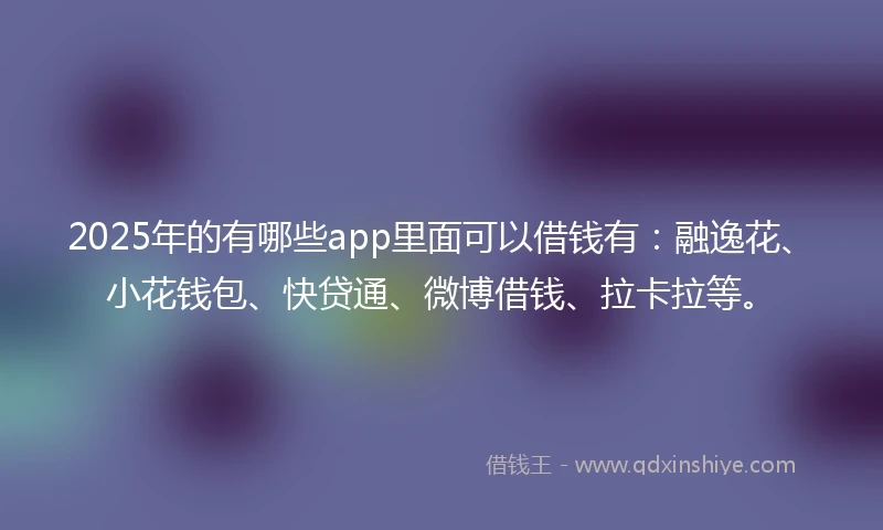 2025年的有哪些app里面可以借钱有：融逸花、小花钱包、快贷通、微博借钱、拉卡拉等。