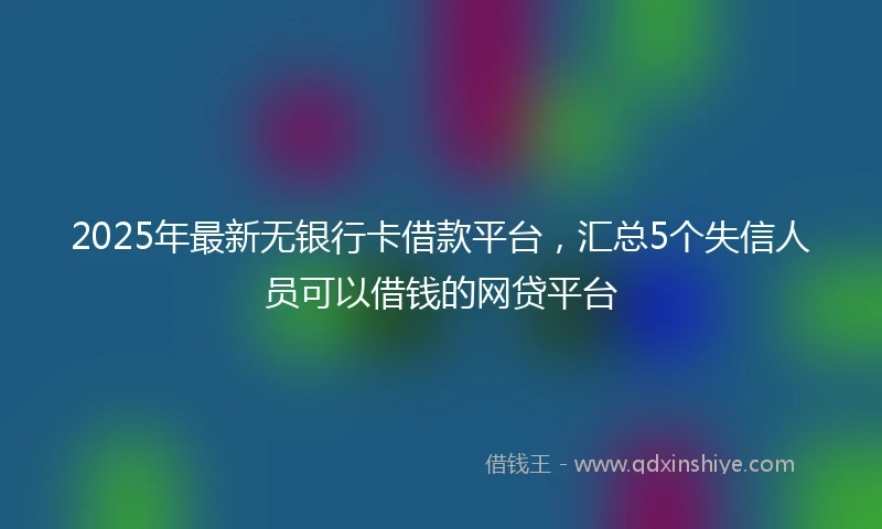 2025年最新无银行卡借款平台，汇总5个失信人员可以借钱的网贷平台