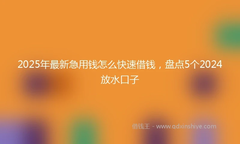 2025年最新急用钱怎么快速借钱，盘点5个2024放水口子