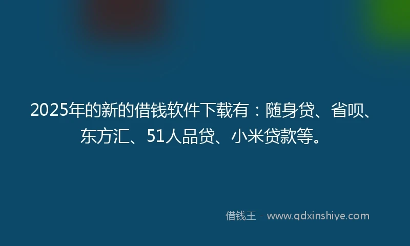 2025年的新的借钱软件下载有：随身贷、省呗、东方汇、51人品贷、小米贷款等。