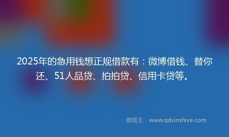 2025年的急用钱想正规借款有：微博借钱、替你还、51人品贷、拍拍贷、信用卡贷等。