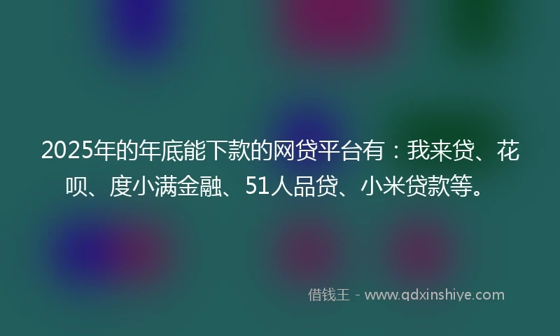 2025年的年底能下款的网贷平台有：我来贷、花呗、度小满金融、51人品贷、小米贷款等。