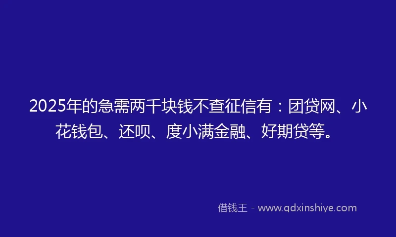 2025年的急需两千块钱不查征信有：团贷网、小花钱包、还呗、度小满金融、好期贷等。